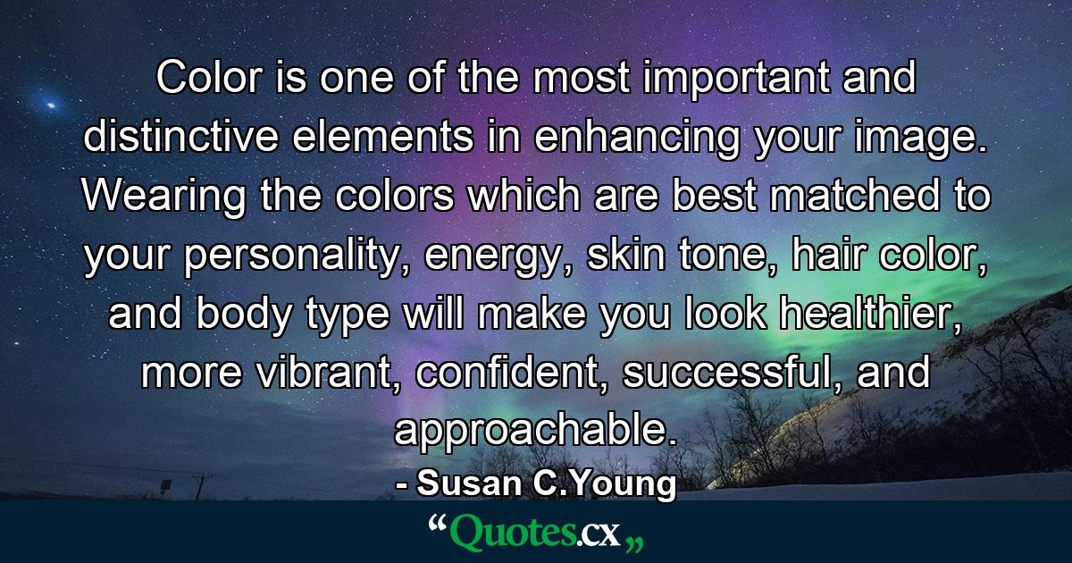 Color is one of the most important and distinctive elements in enhancing your image. Wearing the colors which are best matched to your personality, energy, skin tone, hair color, and body type will make you look healthier, more vibrant, confident, successful, and approachable. - Quote by Susan C.Young