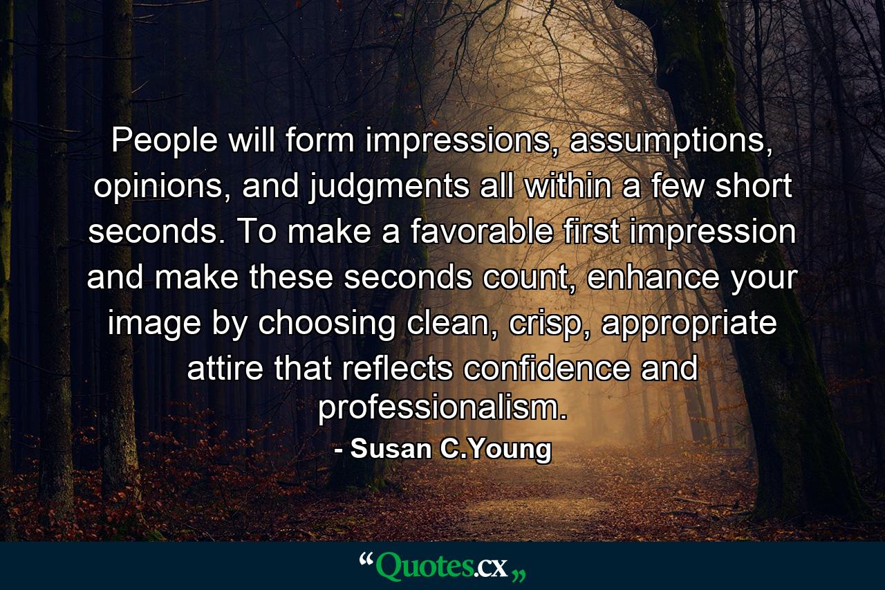 People will form impressions, assumptions, opinions, and judgments all within a few short seconds. To make a favorable first impression and make these seconds count, enhance your image by choosing clean, crisp, appropriate attire that reflects confidence and professionalism. - Quote by Susan C.Young