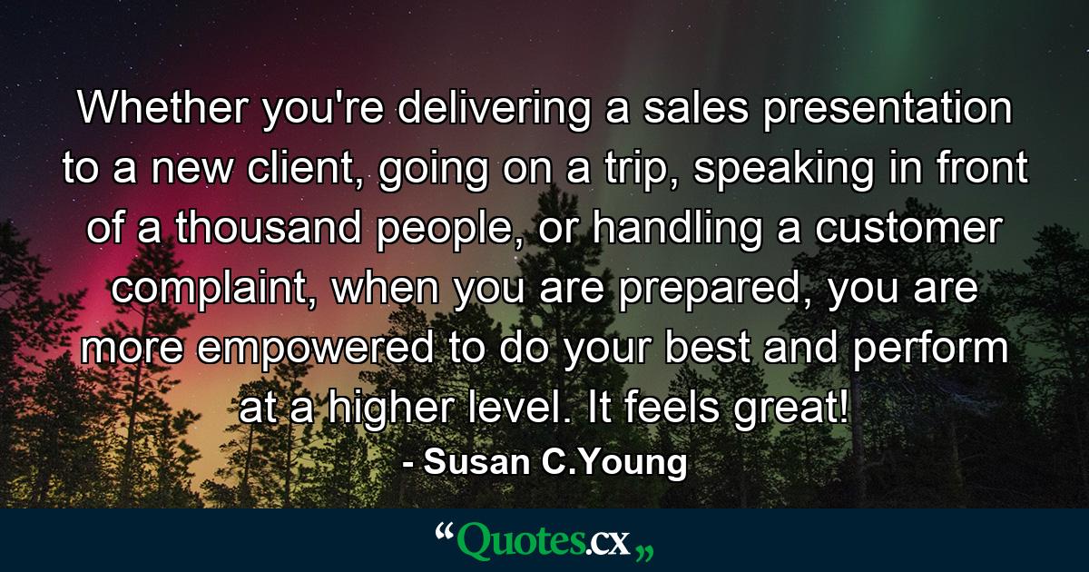 Whether you're delivering a sales presentation to a new client, going on a trip, speaking in front of a thousand people, or handling a customer complaint, when you are prepared, you are more empowered to do your best and perform at a higher level. It feels great! - Quote by Susan C.Young