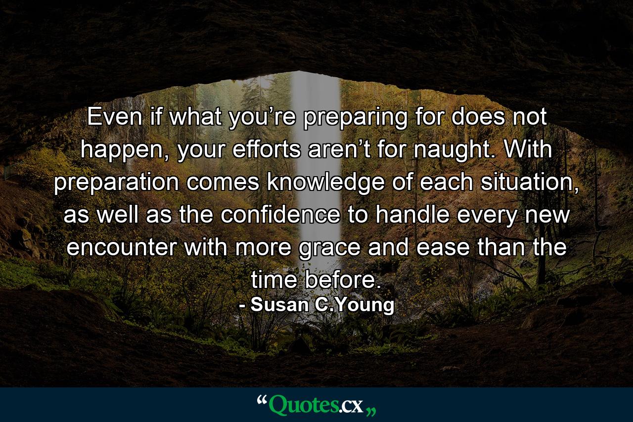 Even if what you’re preparing for does not happen, your efforts aren’t for naught. With preparation comes knowledge of each situation, as well as the confidence to handle every new encounter with more grace and ease than the time before. - Quote by Susan C.Young