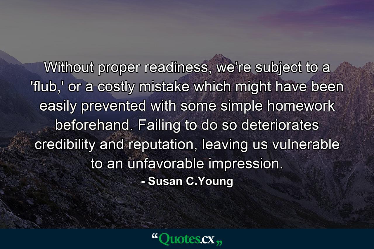 Without proper readiness, we’re subject to a 'flub,' or a costly mistake which might have been easily prevented with some simple homework beforehand. Failing to do so deteriorates credibility and reputation, leaving us vulnerable to an unfavorable impression. - Quote by Susan C.Young