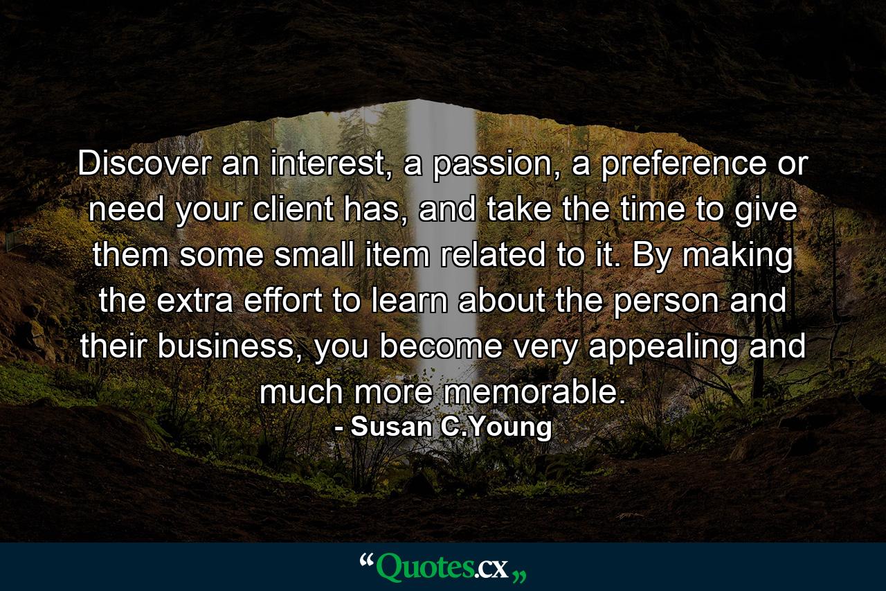 Discover an interest, a passion, a preference or need your client has, and take the time to give them some small item related to it. By making the extra effort to learn about the person and their business, you become very appealing and much more memorable. - Quote by Susan C.Young