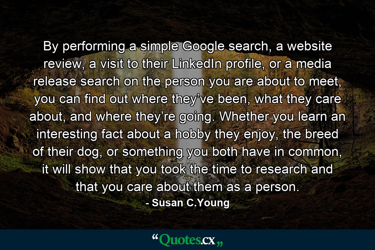 By performing a simple Google search, a website review, a visit to their LinkedIn profile, or a media release search on the person you are about to meet, you can find out where they’ve been, what they care about, and where they’re going. Whether you learn an interesting fact about a hobby they enjoy, the breed of their dog, or something you both have in common, it will show that you took the time to research and that you care about them as a person. - Quote by Susan C.Young