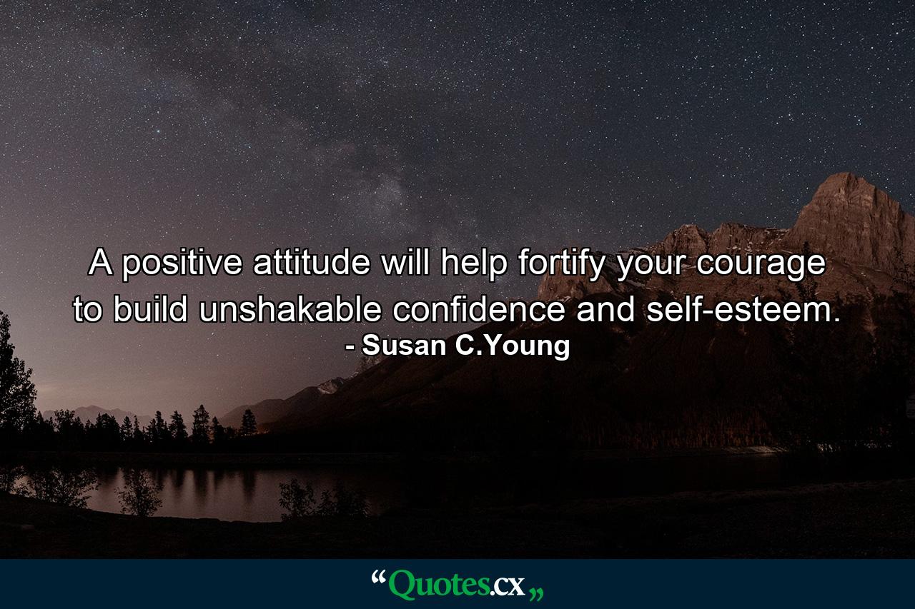 A positive attitude will help fortify your courage to build unshakable confidence and self-esteem. - Quote by Susan C.Young