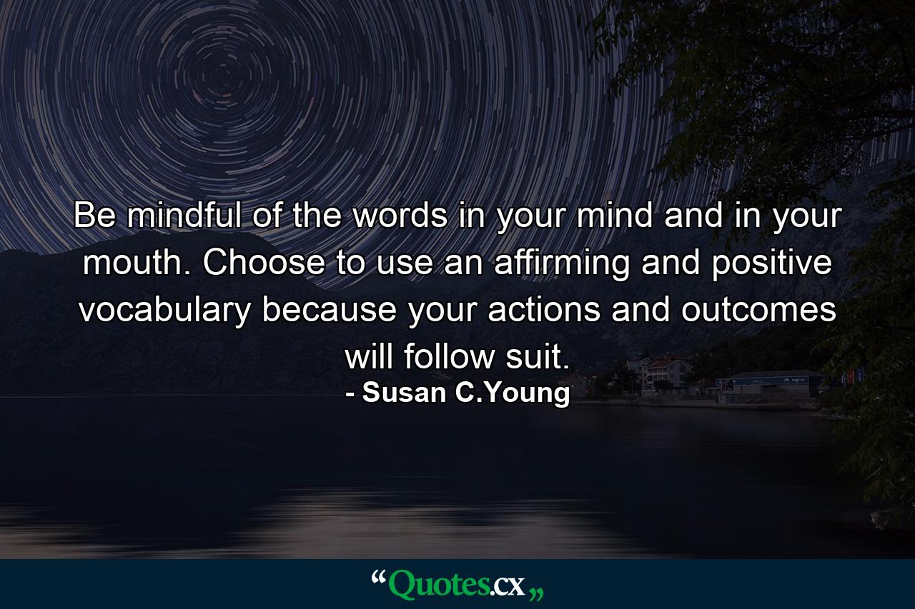 Be mindful of the words in your mind and in your mouth. Choose to use an affirming and positive vocabulary because your actions and outcomes will follow suit. - Quote by Susan C.Young