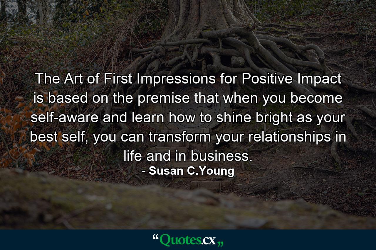 The Art of First Impressions for Positive Impact is based on the premise that when you become self-aware and learn how to shine bright as your best self, you can transform your relationships in life and in business. - Quote by Susan C.Young