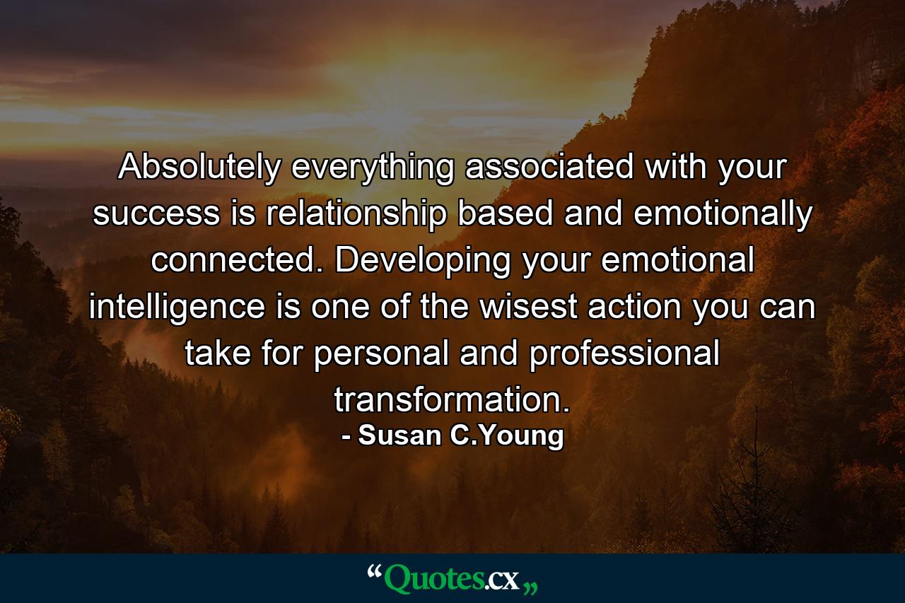 Absolutely everything associated with your success is relationship based and emotionally connected. Developing your emotional intelligence is one of the wisest action you can take for personal and professional transformation. - Quote by Susan C.Young