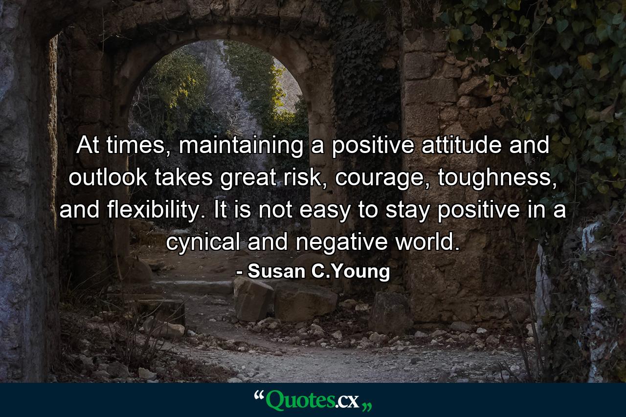 At times, maintaining a positive attitude and outlook takes great risk, courage, toughness, and flexibility. It is not easy to stay positive in a cynical and negative world. - Quote by Susan C.Young