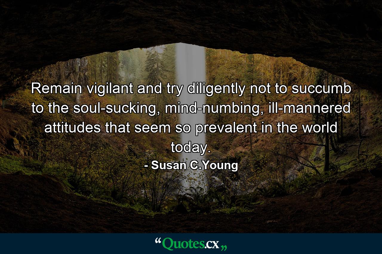 Remain vigilant and try diligently not to succumb to the soul-sucking, mind-numbing, ill-mannered attitudes that seem so prevalent in the world today. - Quote by Susan C.Young