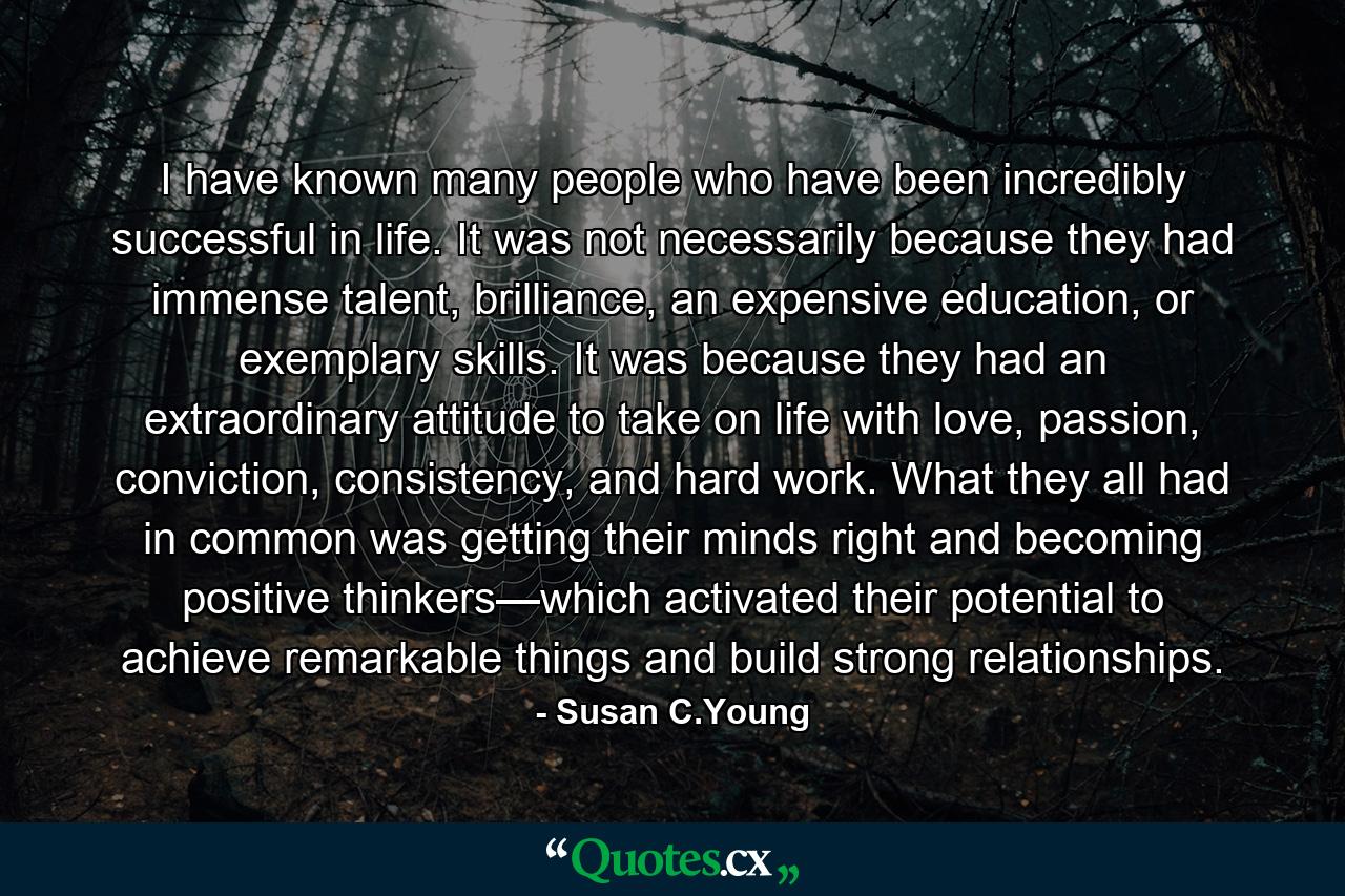 I have known many people who have been incredibly successful in life. It was not necessarily because they had immense talent, brilliance, an expensive education, or exemplary skills. It was because they had an extraordinary attitude to take on life with love, passion, conviction, consistency, and hard work. What they all had in common was getting their minds right and becoming positive thinkers—which activated their potential to achieve remarkable things and build strong relationships. - Quote by Susan C.Young