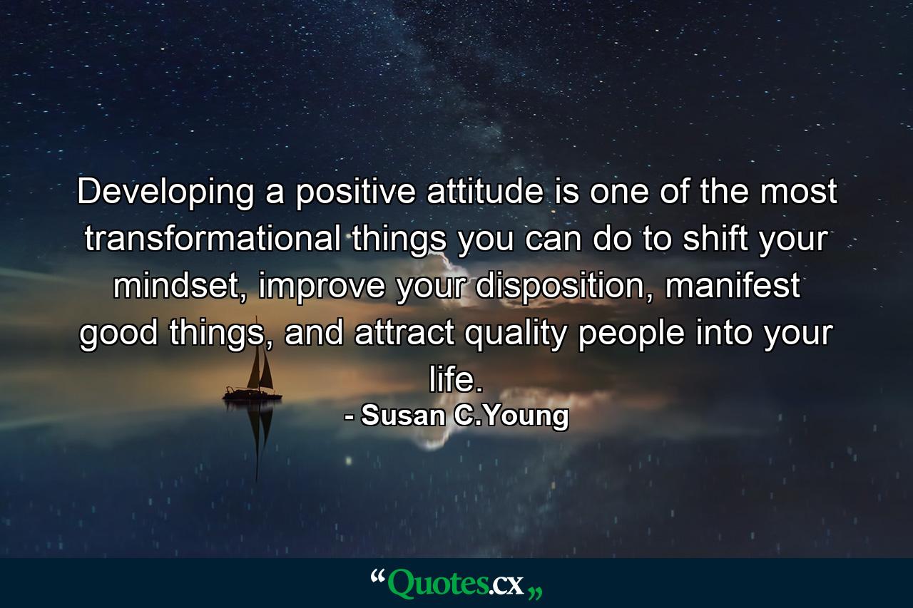 Developing a positive attitude is one of the most transformational things you can do to shift your mindset, improve your disposition, manifest good things, and attract quality people into your life. - Quote by Susan C.Young