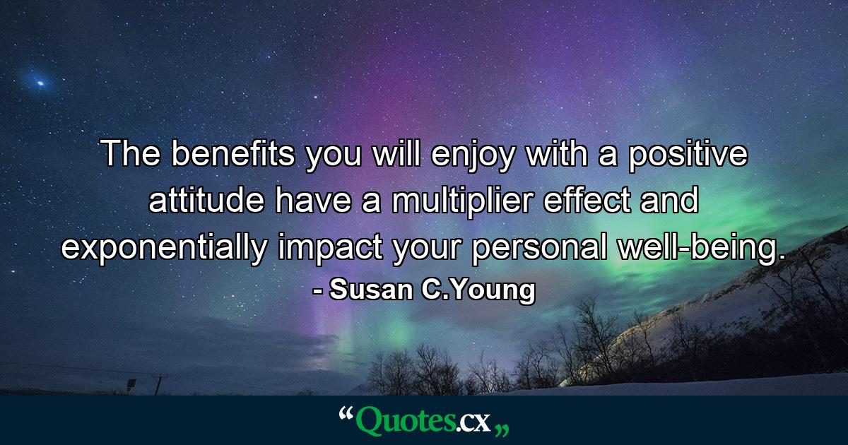 The benefits you will enjoy with a positive attitude have a multiplier effect and exponentially impact your personal well-being. - Quote by Susan C.Young