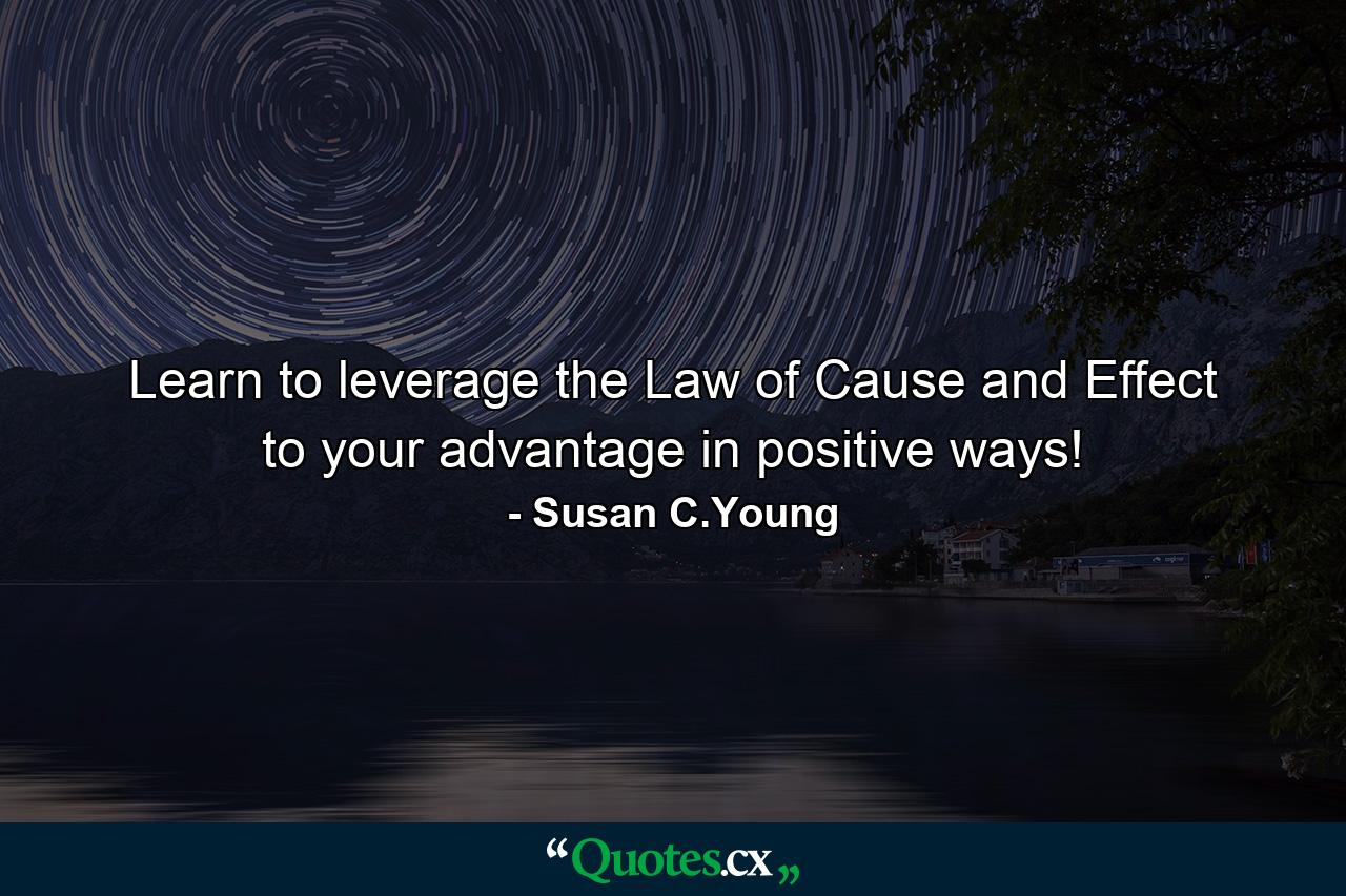 Learn to leverage the Law of Cause and Effect to your advantage in positive ways! - Quote by Susan C.Young