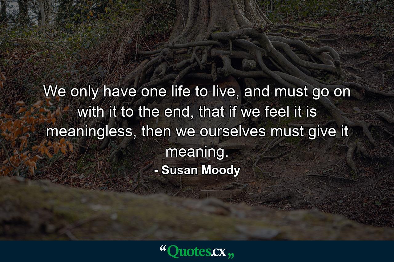 We only have one life to live, and must go on with it to the end, that if we feel it is meaningless, then we ourselves must give it meaning. - Quote by Susan Moody