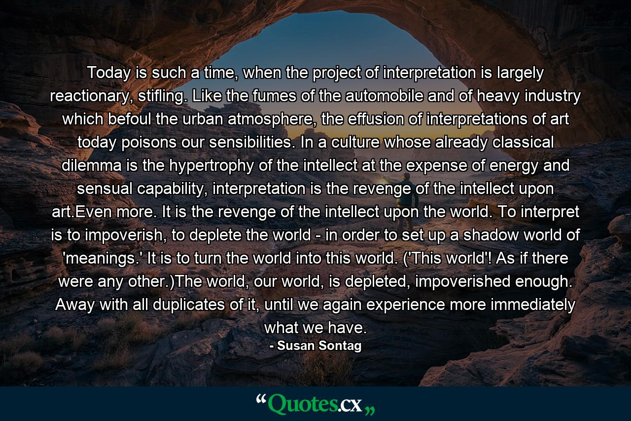 Today is such a time, when the project of interpretation is largely reactionary, stifling. Like the fumes of the automobile and of heavy industry which befoul the urban atmosphere, the effusion of interpretations of art today poisons our sensibilities. In a culture whose already classical dilemma is the hypertrophy of the intellect at the expense of energy and sensual capability, interpretation is the revenge of the intellect upon art.Even more. It is the revenge of the intellect upon the world. To interpret is to impoverish, to deplete the world - in order to set up a shadow world of 'meanings.' It is to turn the world into this world. ('This world'! As if there were any other.)The world, our world, is depleted, impoverished enough. Away with all duplicates of it, until we again experience more immediately what we have. - Quote by Susan Sontag
