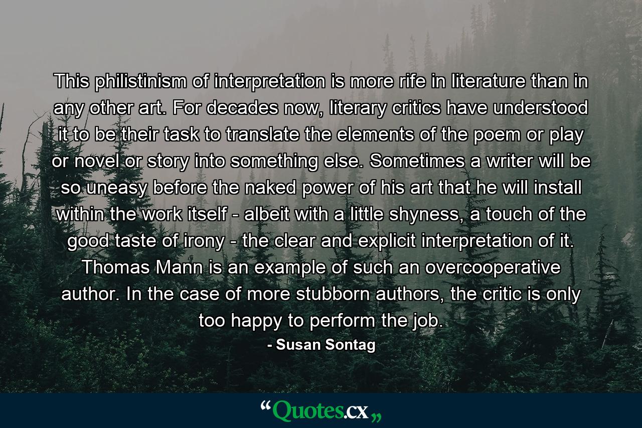 This philistinism of interpretation is more rife in literature than in any other art. For decades now, literary critics have understood it to be their task to translate the elements of the poem or play or novel or story into something else. Sometimes a writer will be so uneasy before the naked power of his art that he will install within the work itself - albeit with a little shyness, a touch of the good taste of irony - the clear and explicit interpretation of it. Thomas Mann is an example of such an overcooperative author. In the case of more stubborn authors, the critic is only too happy to perform the job. - Quote by Susan Sontag