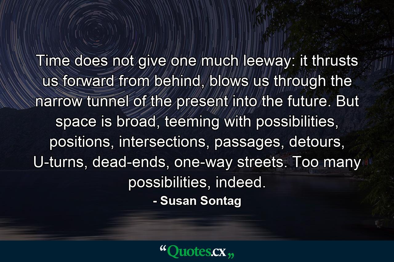 Time does not give one much leeway: it thrusts us forward from behind, blows us through the narrow tunnel of the present into the future. But space is broad, teeming with possibilities, positions, intersections, passages, detours, U-turns, dead-ends, one-way streets. Too many possibilities, indeed. - Quote by Susan Sontag