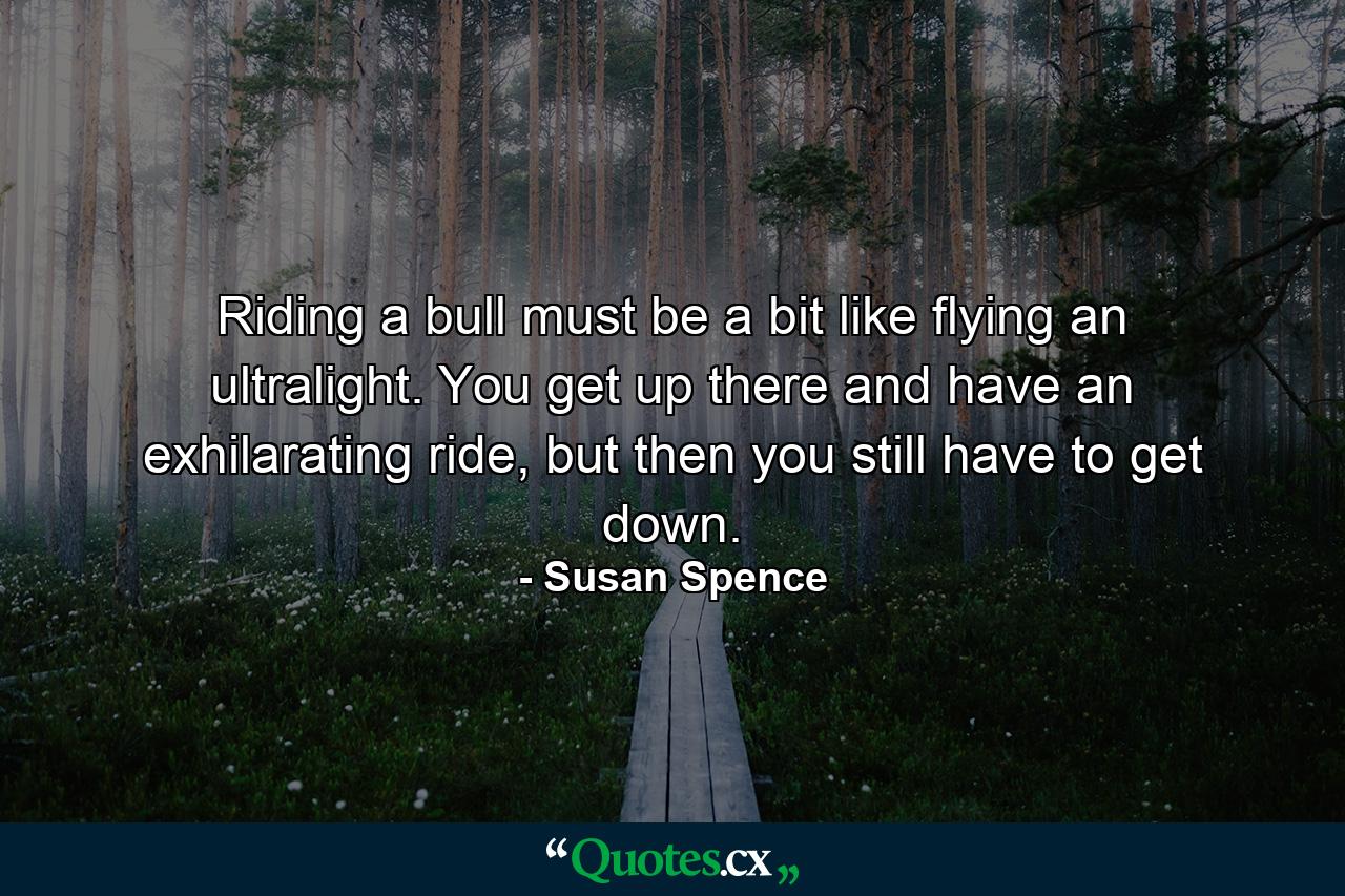 Riding a bull must be a bit like flying an ultralight. You get up there and have an exhilarating ride, but then you still have to get down. - Quote by Susan Spence