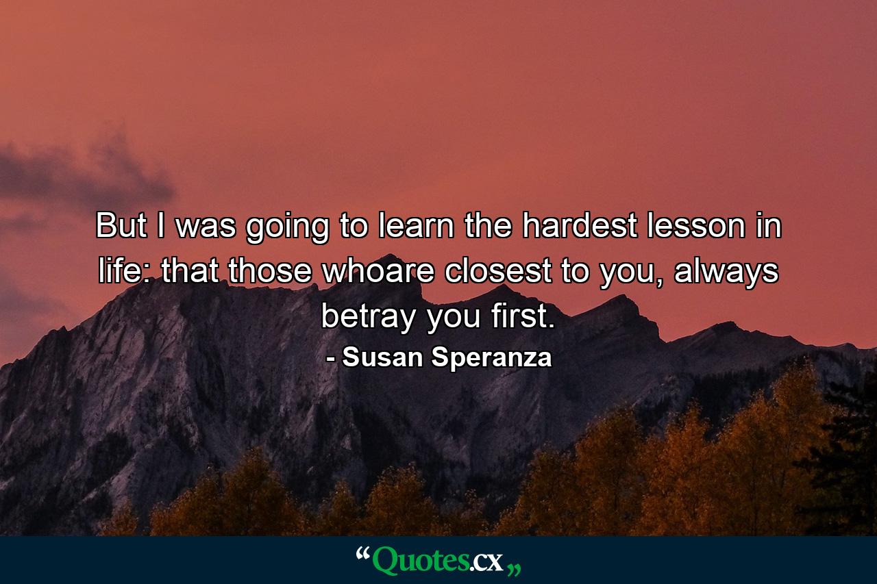 But I was going to learn the hardest lesson in life: that those whoare closest to you, always betray you first. - Quote by Susan Speranza