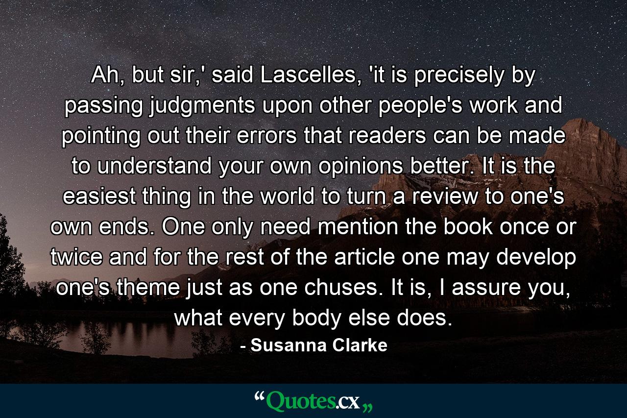 Ah, but sir,' said Lascelles, 'it is precisely by passing judgments upon other people's work and pointing out their errors that readers can be made to understand your own opinions better. It is the easiest thing in the world to turn a review to one's own ends. One only need mention the book once or twice and for the rest of the article one may develop one's theme just as one chuses. It is, I assure you, what every body else does. - Quote by Susanna Clarke