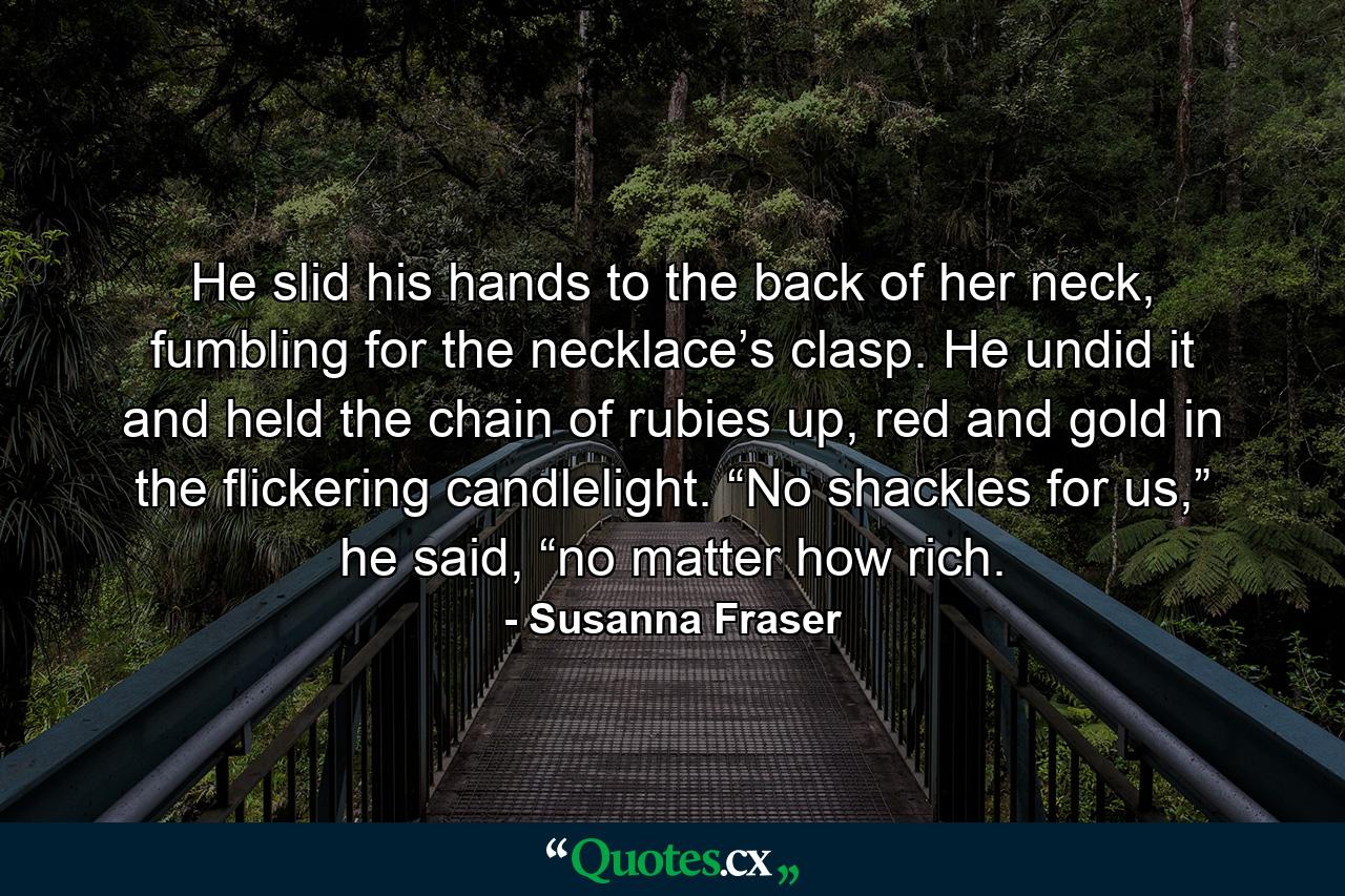 He slid his hands to the back of her neck, fumbling for the necklace’s clasp. He undid it and held the chain of rubies up, red and gold in the flickering candlelight. “No shackles for us,” he said, “no matter how rich. - Quote by Susanna Fraser