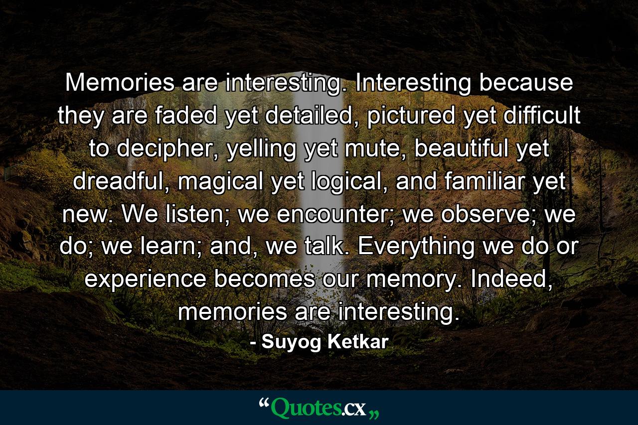 Memories are interesting. Interesting because they are faded yet detailed, pictured yet difficult to decipher, yelling yet mute, beautiful yet dreadful, magical yet logical, and familiar yet new. We listen; we encounter; we observe; we do; we learn; and, we talk. Everything we do or experience becomes our memory. Indeed, memories are interesting. - Quote by Suyog Ketkar