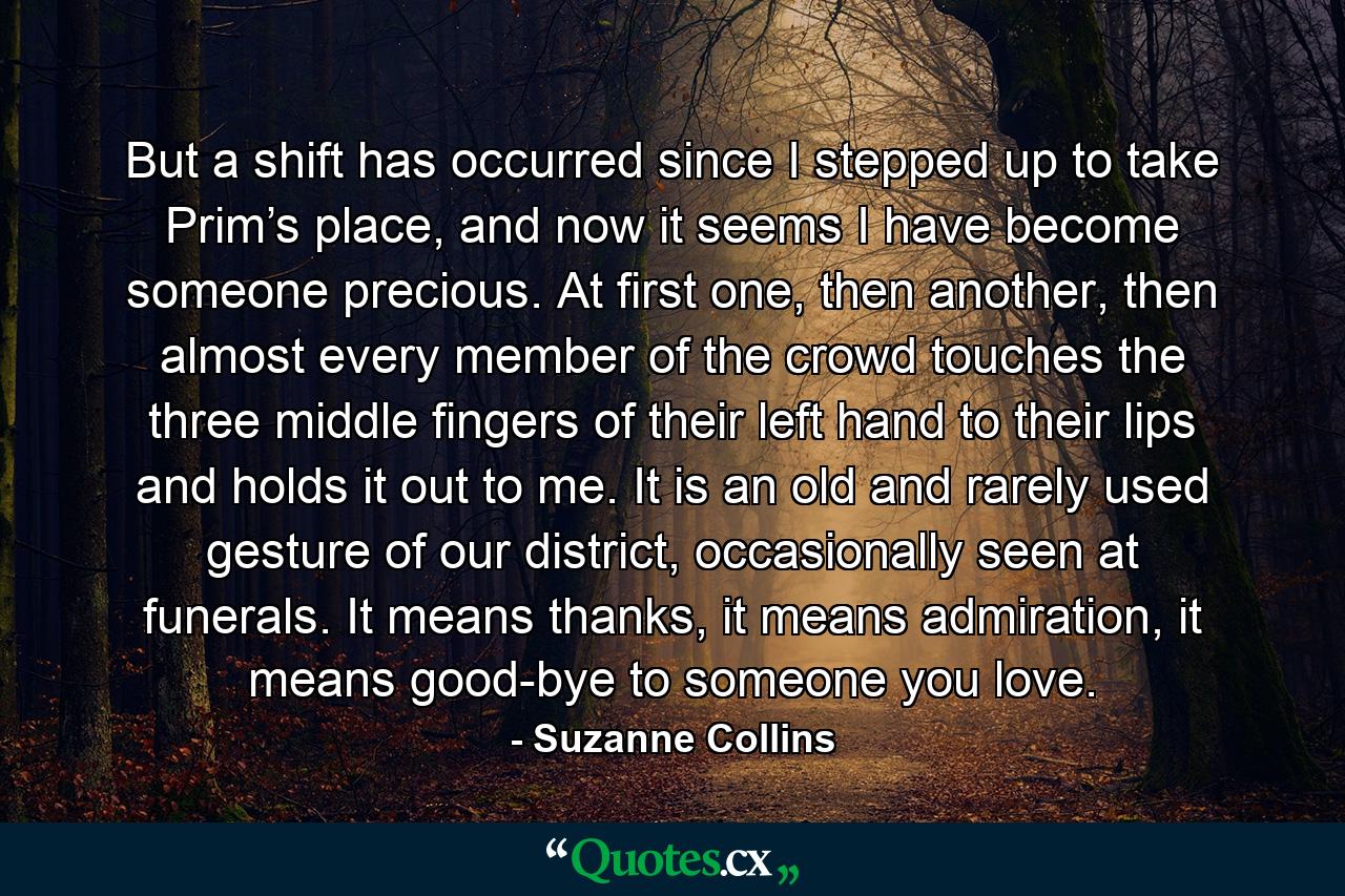 But a shift has occurred since I stepped up to take Prim’s place, and now it seems I have become someone precious. At first one, then another, then almost every member of the crowd touches the three middle fingers of their left hand to their lips and holds it out to me. It is an old and rarely used gesture of our district, occasionally seen at funerals. It means thanks, it means admiration, it means good-bye to someone you love. - Quote by Suzanne Collins