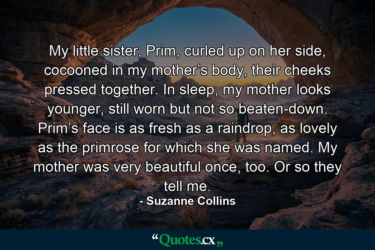 My little sister, Prim, curled up on her side, cocooned in my mother’s body, their cheeks pressed together. In sleep, my mother looks younger, still worn but not so beaten-down. Prim’s face is as fresh as a raindrop, as lovely as the primrose for which she was named. My mother was very beautiful once, too. Or so they tell me. - Quote by Suzanne Collins