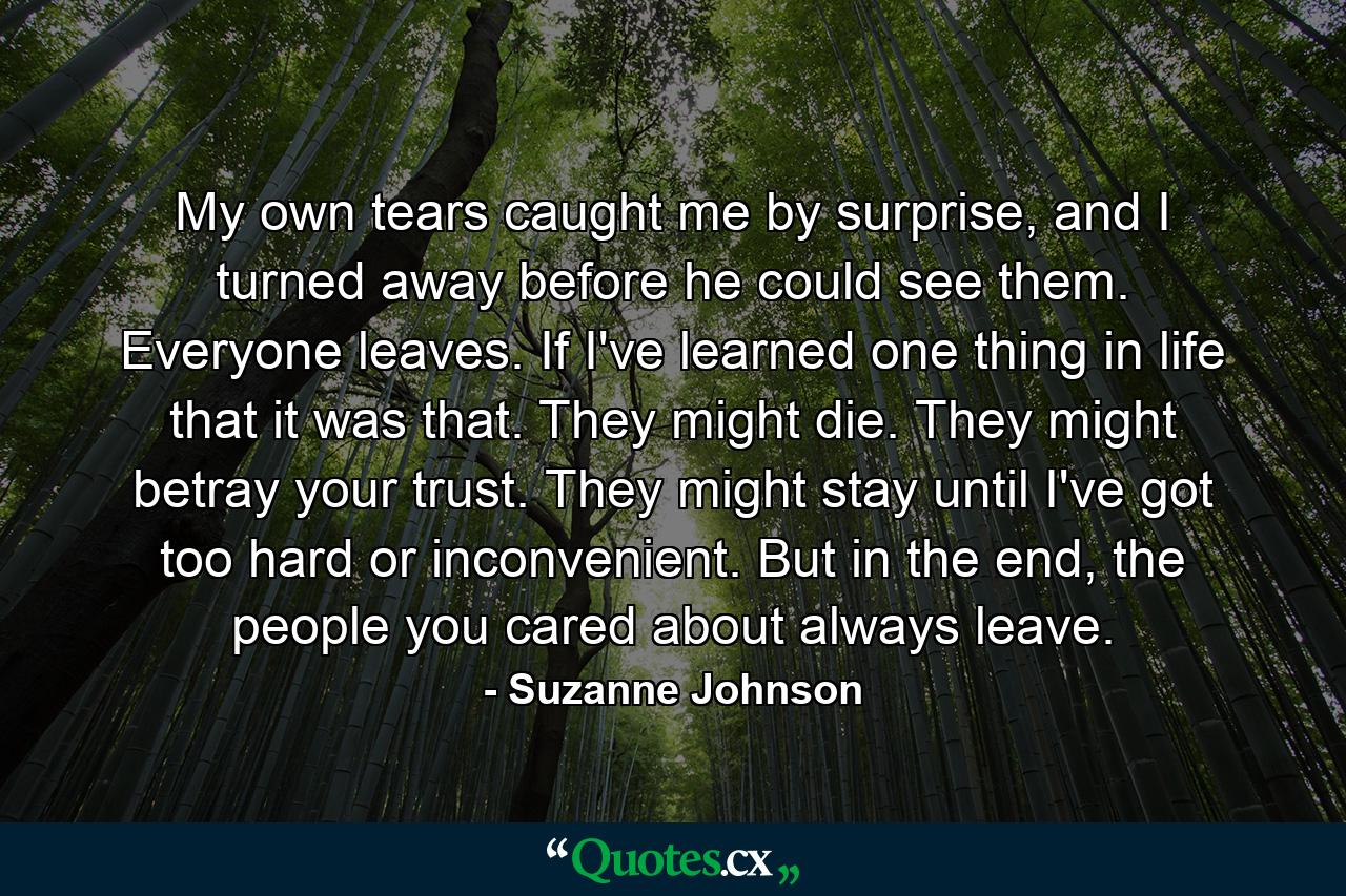 My own tears caught me by surprise, and I turned away before he could see them. Everyone leaves. If I've learned one thing in life that it was that. They might die. They might betray your trust. They might stay until I've got too hard or inconvenient. But in the end, the people you cared about always leave. - Quote by Suzanne Johnson