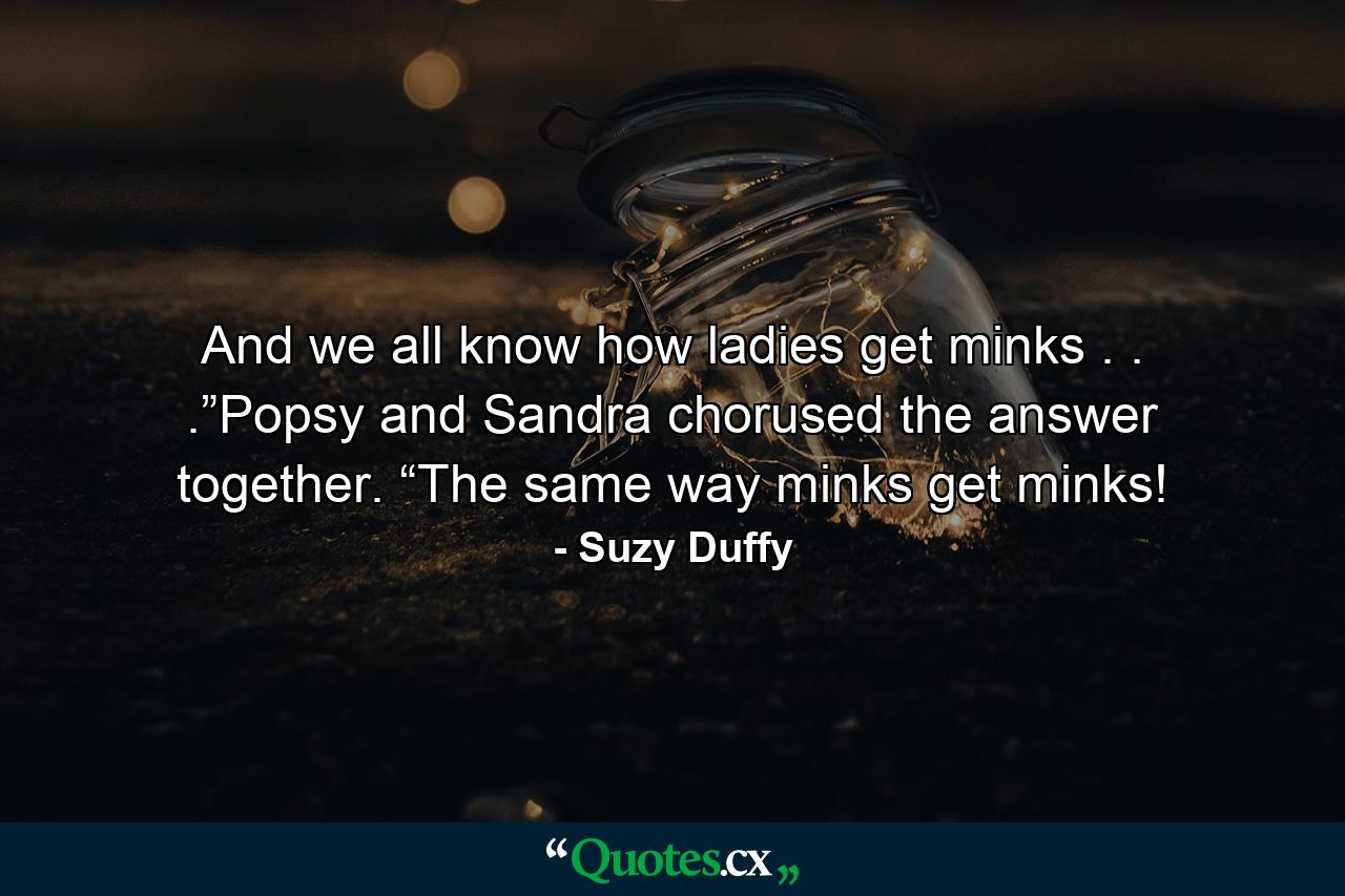 And we all know how ladies get minks . . .”Popsy and Sandra chorused the answer together. “The same way minks get minks! - Quote by Suzy Duffy