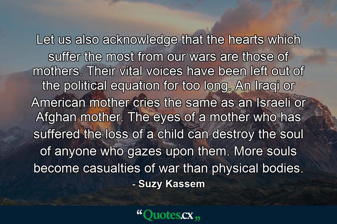 Let us also acknowledge that the hearts which suffer the most from our wars are those of mothers. Their vital voices have been left out of the political equation for too long. An Iraqi or American mother cries the same as an Israeli or Afghan mother. The eyes of a mother who has suffered the loss of a child can destroy the soul of anyone who gazes upon them. More souls become casualties of war than physical bodies. - Quote by Suzy Kassem