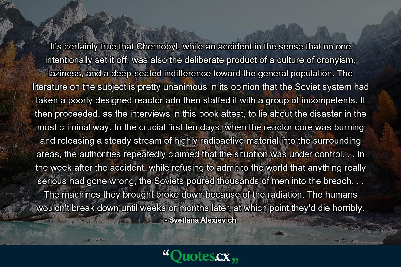 It's certainly true that Chernobyl, while an accident in the sense that no one intentionally set it off, was also the deliberate product of a culture of cronyism, laziness, and a deep-seated indifference toward the general population. The literature on the subject is pretty unanimous in its opinion that the Soviet system had taken a poorly designed reactor adn then staffed it with a group of incompetents. It then proceeded, as the interviews in this book attest, to lie about the disaster in the most criminal way. In the crucial first ten days, when the reactor core was burning and releasing a steady stream of highly radioactive material into the surrounding areas, the authorities repeatedly claimed that the situation was under control. . . In the week after the accident, while refusing to admit to the world that anything really serious had gone wrong, the Soviets poured thousands of men into the breach. . . The machines they brought broke down because of the radiation. The humans wouldn't break down until weeks or months later, at which point they'd die horribly. - Quote by Svetlana Alexievich