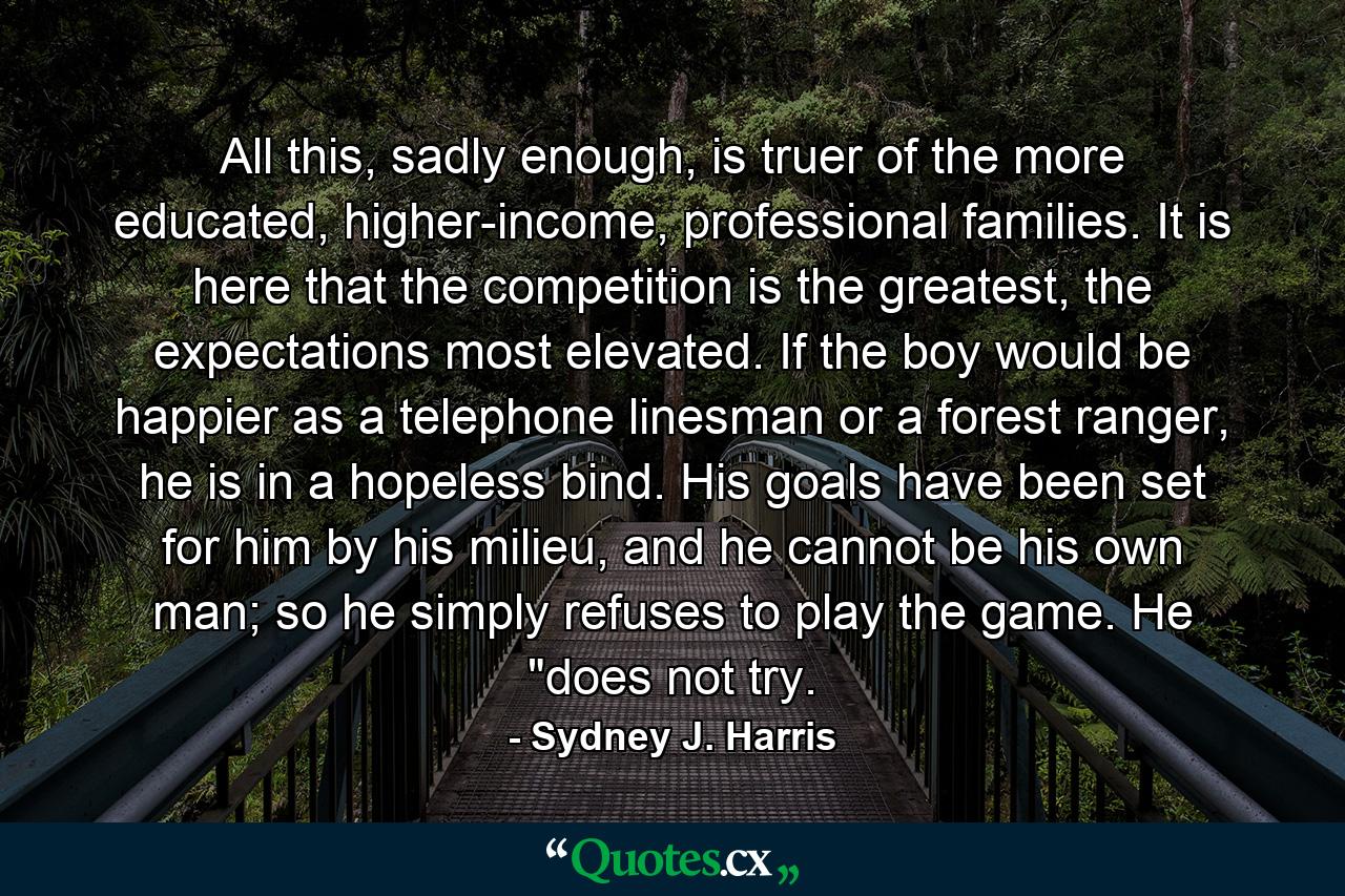 All this, sadly enough, is truer of the more educated, higher-income, professional families. It is here that the competition is the greatest, the expectations most elevated. If the boy would be happier as a telephone linesman or a forest ranger, he is in a hopeless bind. His goals have been set for him by his milieu, and he cannot be his own man; so he simply refuses to play the game. He 