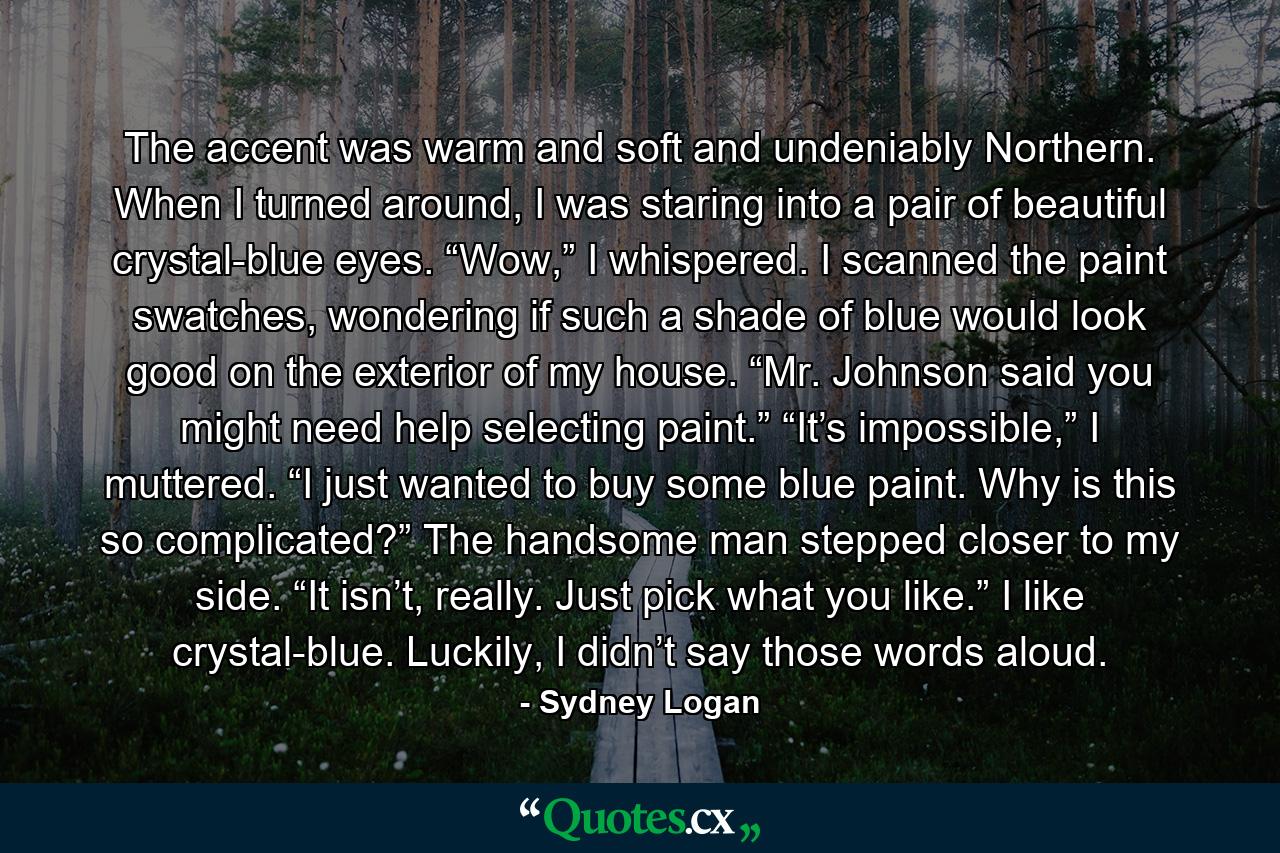 The accent was warm and soft and undeniably Northern. When I turned around, I was staring into a pair of beautiful crystal-blue eyes. “Wow,” I whispered. I scanned the paint swatches, wondering if such a shade of blue would look good on the exterior of my house. “Mr. Johnson said you might need help selecting paint.” “It’s impossible,” I muttered. “I just wanted to buy some blue paint. Why is this so complicated?” The handsome man stepped closer to my side. “It isn’t, really. Just pick what you like.” I like crystal-blue. Luckily, I didn’t say those words aloud. - Quote by Sydney Logan