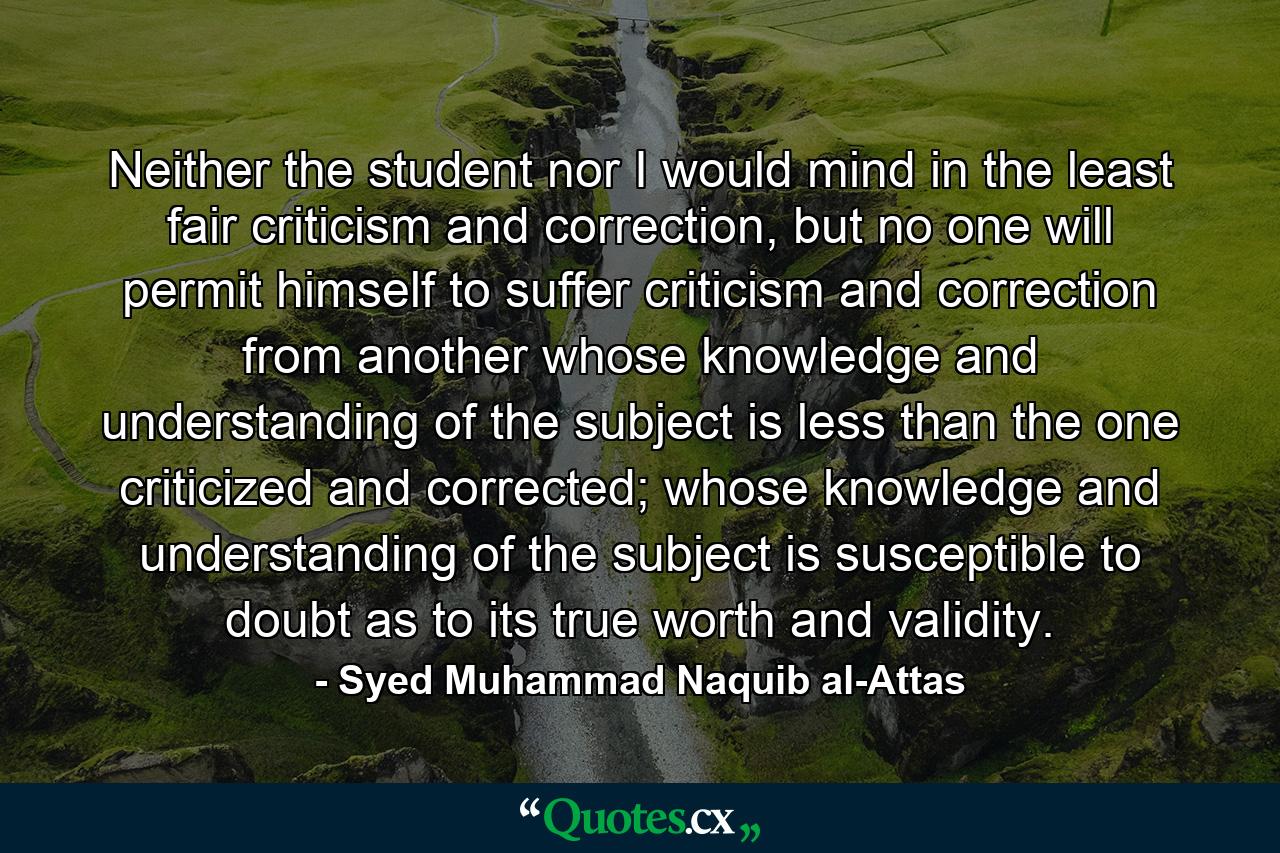 Neither the student nor I would mind in the least fair criticism and correction, but no one will permit himself to suffer criticism and correction from another whose knowledge and understanding of the subject is less than the one criticized and corrected; whose knowledge and understanding of the subject is susceptible to doubt as to its true worth and validity. - Quote by Syed Muhammad Naquib al-Attas