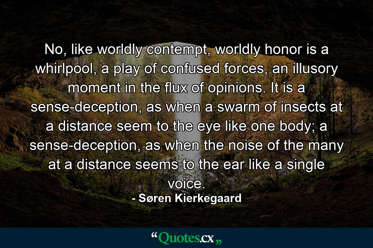 No, like worldly contempt, worldly honor is a whirlpool, a play of confused forces, an illusory moment in the flux of opinions. It is a sense-deception, as when a swarm of insects at a distance seem to the eye like one body; a sense-deception, as when the noise of the many at a distance seems to the ear like a single voice. - Quote by Søren Kierkegaard