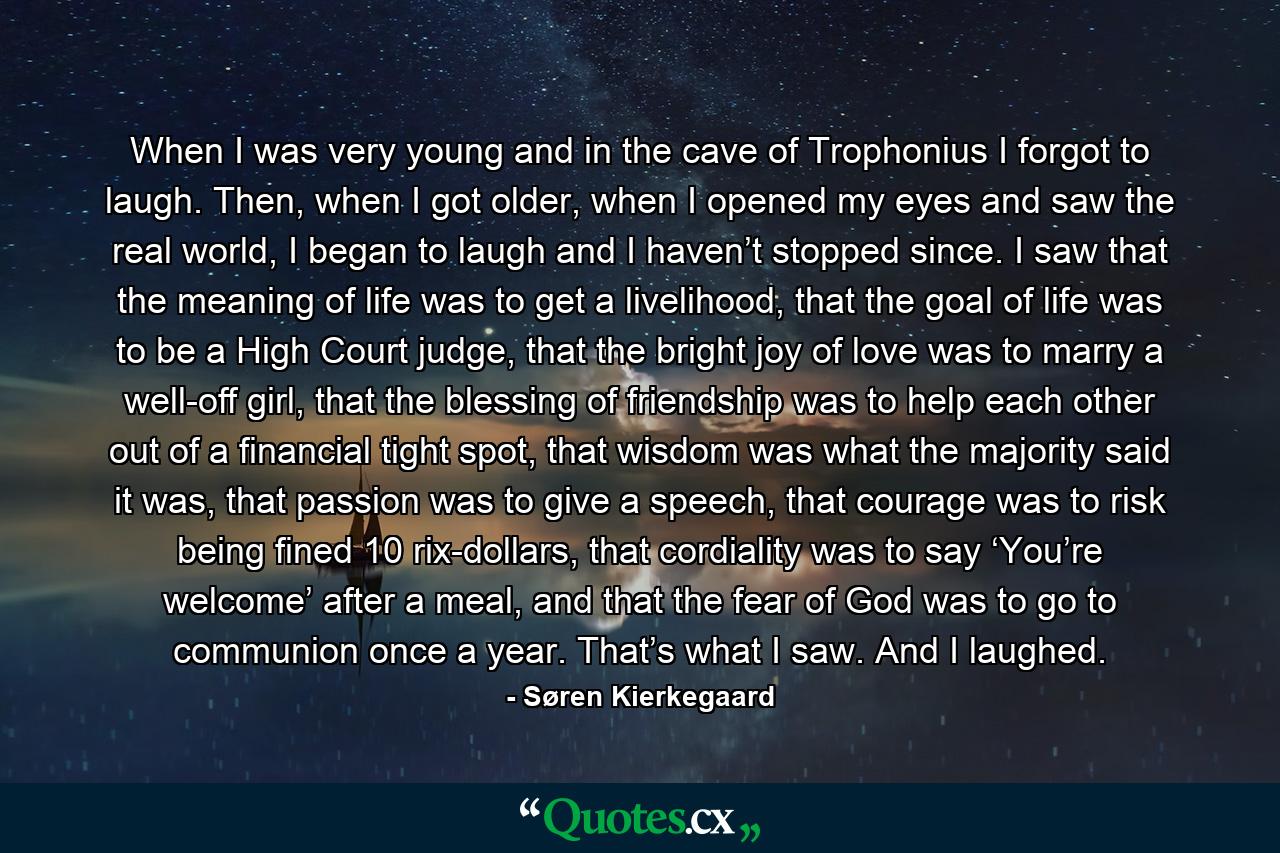 When I was very young and in the cave of Trophonius I forgot to laugh. Then, when I got older, when I opened my eyes and saw the real world, I began to laugh and I haven’t stopped since. I saw that the meaning of life was to get a livelihood, that the goal of life was to be a High Court judge, that the bright joy of love was to marry a well-off girl, that the blessing of friendship was to help each other out of a financial tight spot, that wisdom was what the majority said it was, that passion was to give a speech, that courage was to risk being fined 10 rix-dollars, that cordiality was to say ‘You’re welcome’ after a meal, and that the fear of God was to go to communion once a year. That’s what I saw. And I laughed. - Quote by Søren Kierkegaard