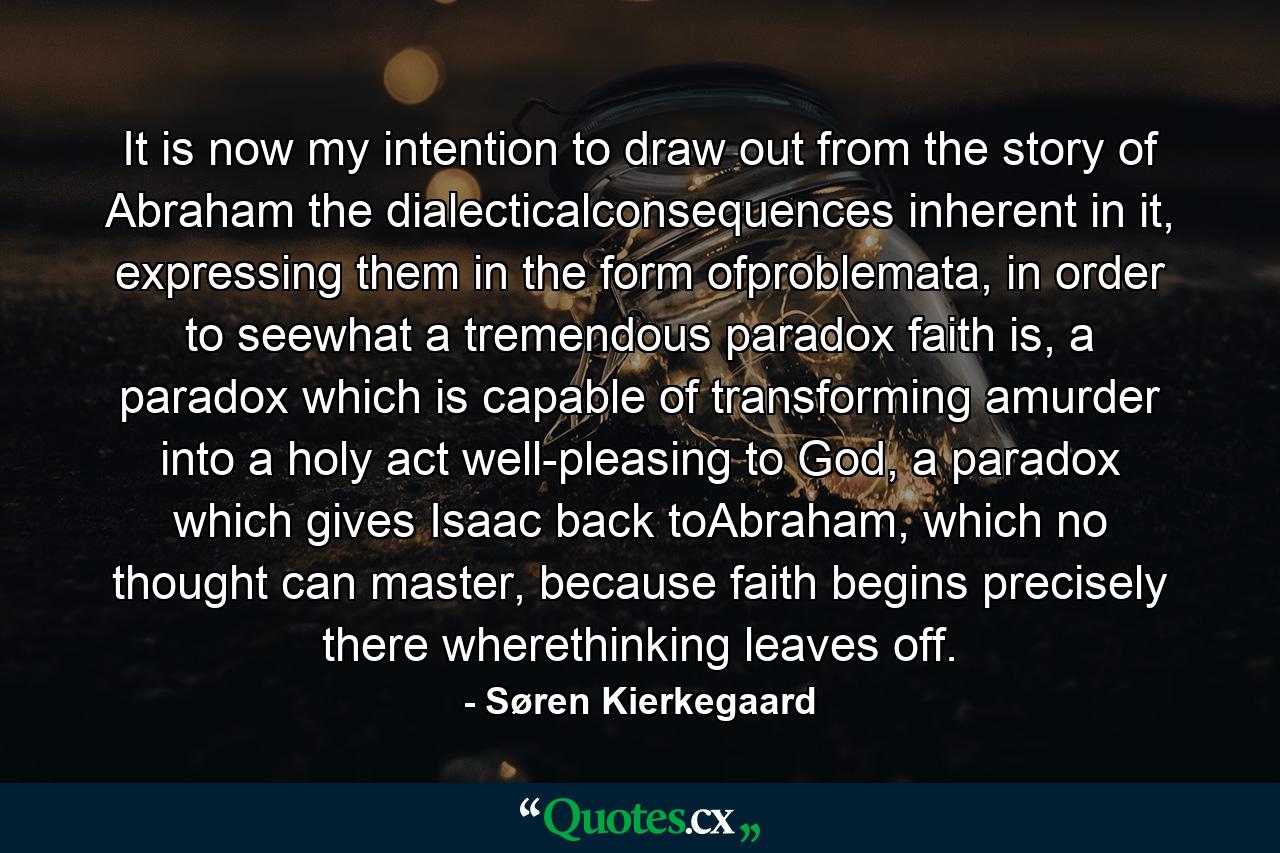 It is now my intention to draw out from the story of Abraham the dialecticalconsequences inherent in it, expressing them in the form ofproblemata, in order to seewhat a tremendous paradox faith is, a paradox which is capable of transforming amurder into a holy act well-pleasing to God, a paradox which gives Isaac back toAbraham, which no thought can master, because faith begins precisely there wherethinking leaves off. - Quote by Søren Kierkegaard