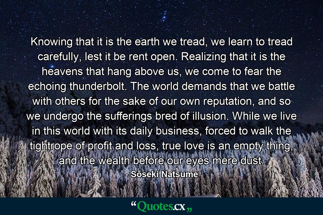 Knowing that it is the earth we tread, we learn to tread carefully, lest it be rent open. Realizing that it is the heavens that hang above us, we come to fear the echoing thunderbolt. The world demands that we battle with others for the sake of our own reputation, and so we undergo the sufferings bred of illusion. While we live in this world with its daily business, forced to walk the tightrope of profit and loss, true love is an empty thing, and the wealth before our eyes mere dust. - Quote by Sōseki Natsume