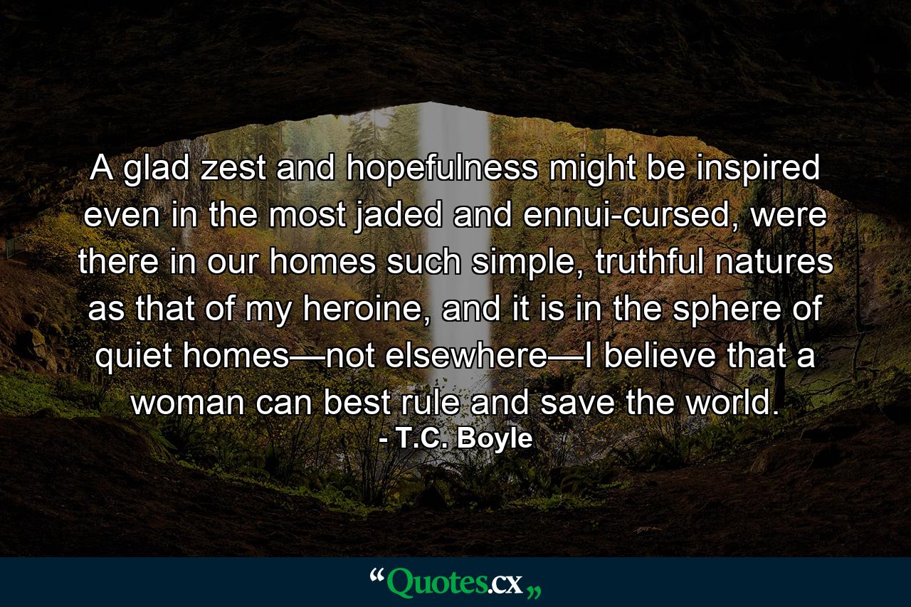 A glad zest and hopefulness might be inspired even in the most jaded and ennui-cursed, were there in our homes such simple, truthful natures as that of my heroine, and it is in the sphere of quiet homes—not elsewhere—I believe that a woman can best rule and save the world. - Quote by T.C. Boyle