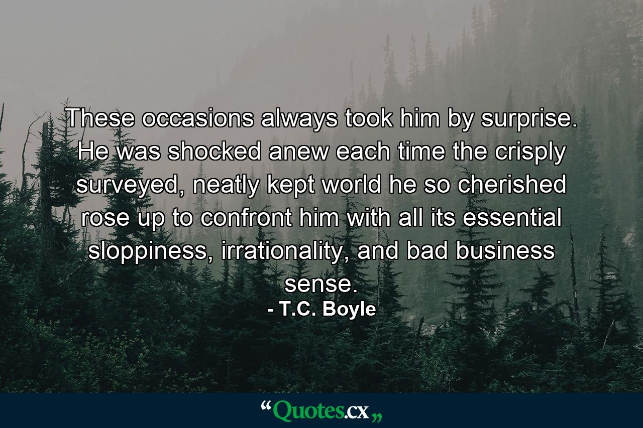 These occasions always took him by surprise. He was shocked anew each time the crisply surveyed, neatly kept world he so cherished rose up to confront him with all its essential sloppiness, irrationality, and bad business sense. - Quote by T.C. Boyle