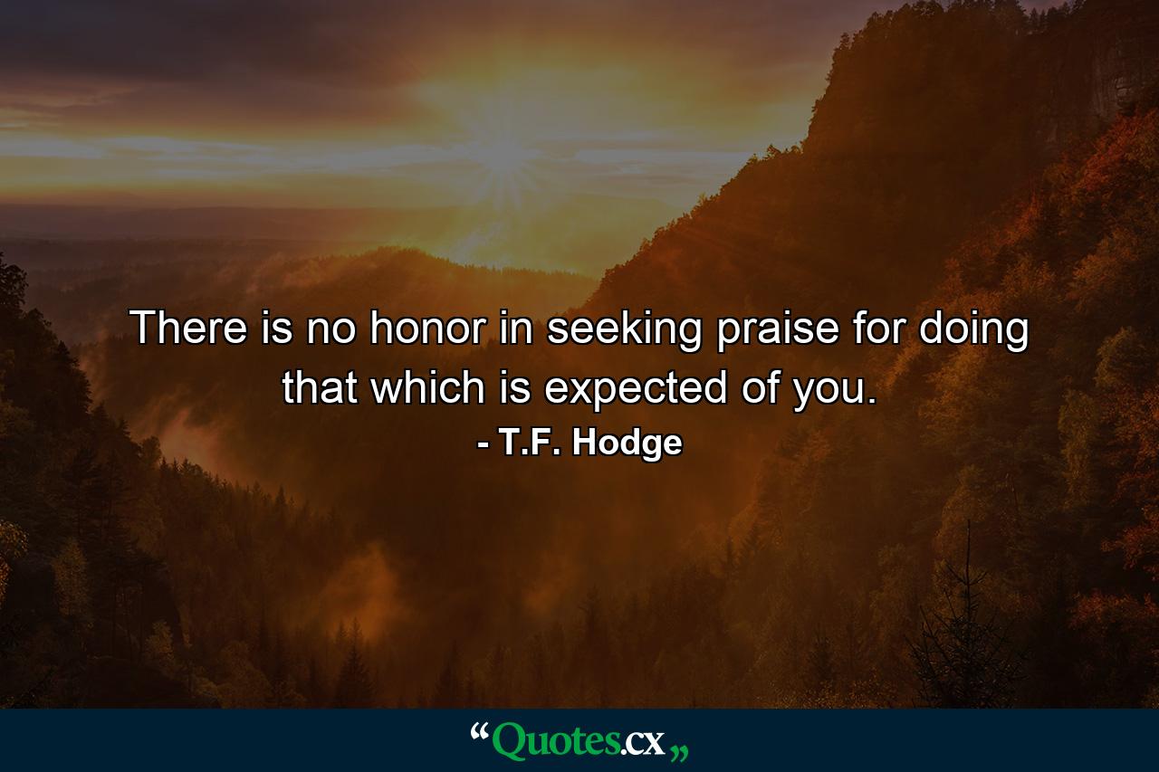 There is no honor in seeking praise for doing that which is expected of you. - Quote by T.F. Hodge