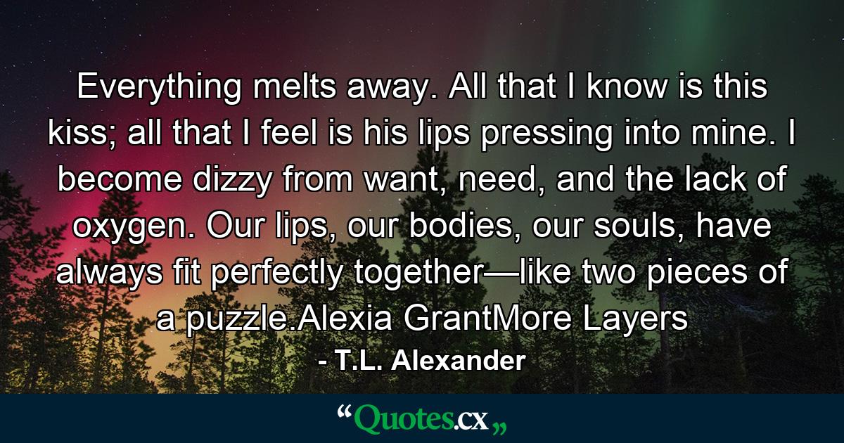 Everything melts away. All that I know is this kiss; all that I feel is his lips pressing into mine. I become dizzy from want, need, and the lack of oxygen. Our lips, our bodies, our souls, have always fit perfectly together—like two pieces of a puzzle.Alexia GrantMore Layers - Quote by T.L. Alexander