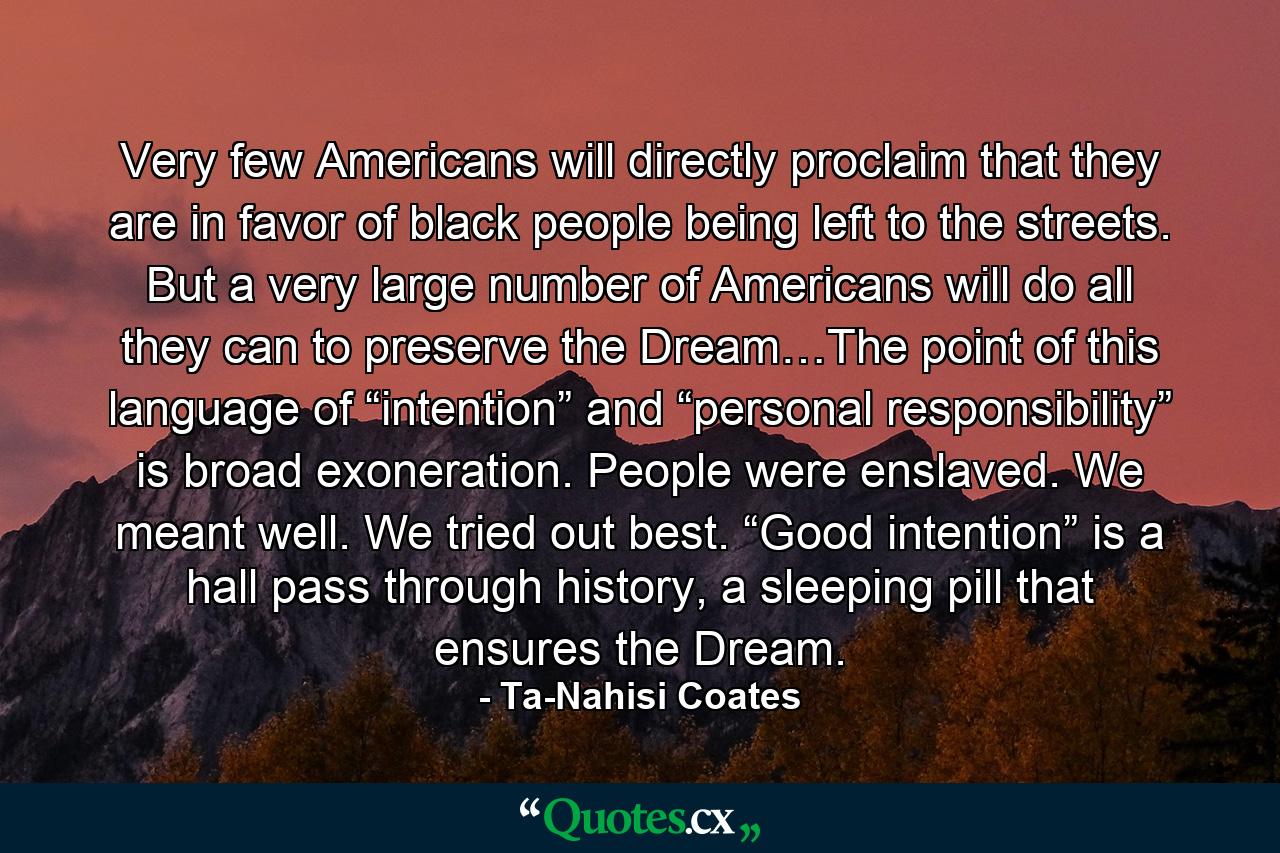 Very few Americans will directly proclaim that they are in favor of black people being left to the streets. But a very large number of Americans will do all they can to preserve the Dream…The point of this language of “intention” and “personal responsibility” is broad exoneration. People were enslaved. We meant well. We tried out best. “Good intention” is a hall pass through history, a sleeping pill that ensures the Dream. - Quote by Ta-Nahisi Coates