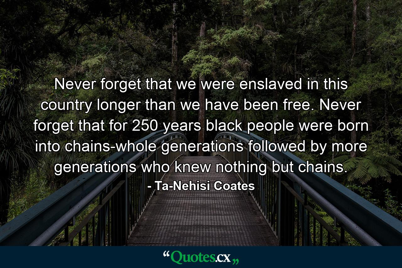 Never forget that we were enslaved in this country longer than we have been free. Never forget that for 250 years black people were born into chains-whole generations followed by more generations who knew nothing but chains. - Quote by Ta-Nehisi Coates