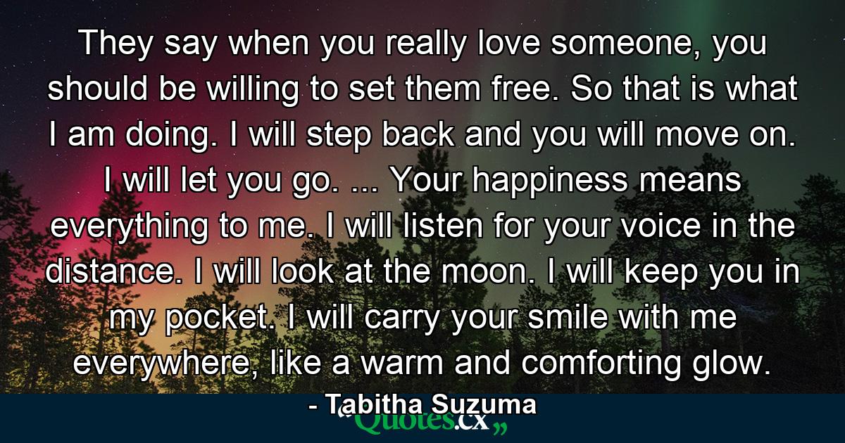 They say when you really love someone, you should be willing to set them free. So that is what I am doing. I will step back and you will move on. I will let you go. ... Your happiness means everything to me. I will listen for your voice in the distance. I will look at the moon. I will keep you in my pocket. I will carry your smile with me everywhere, like a warm and comforting glow. - Quote by Tabitha Suzuma