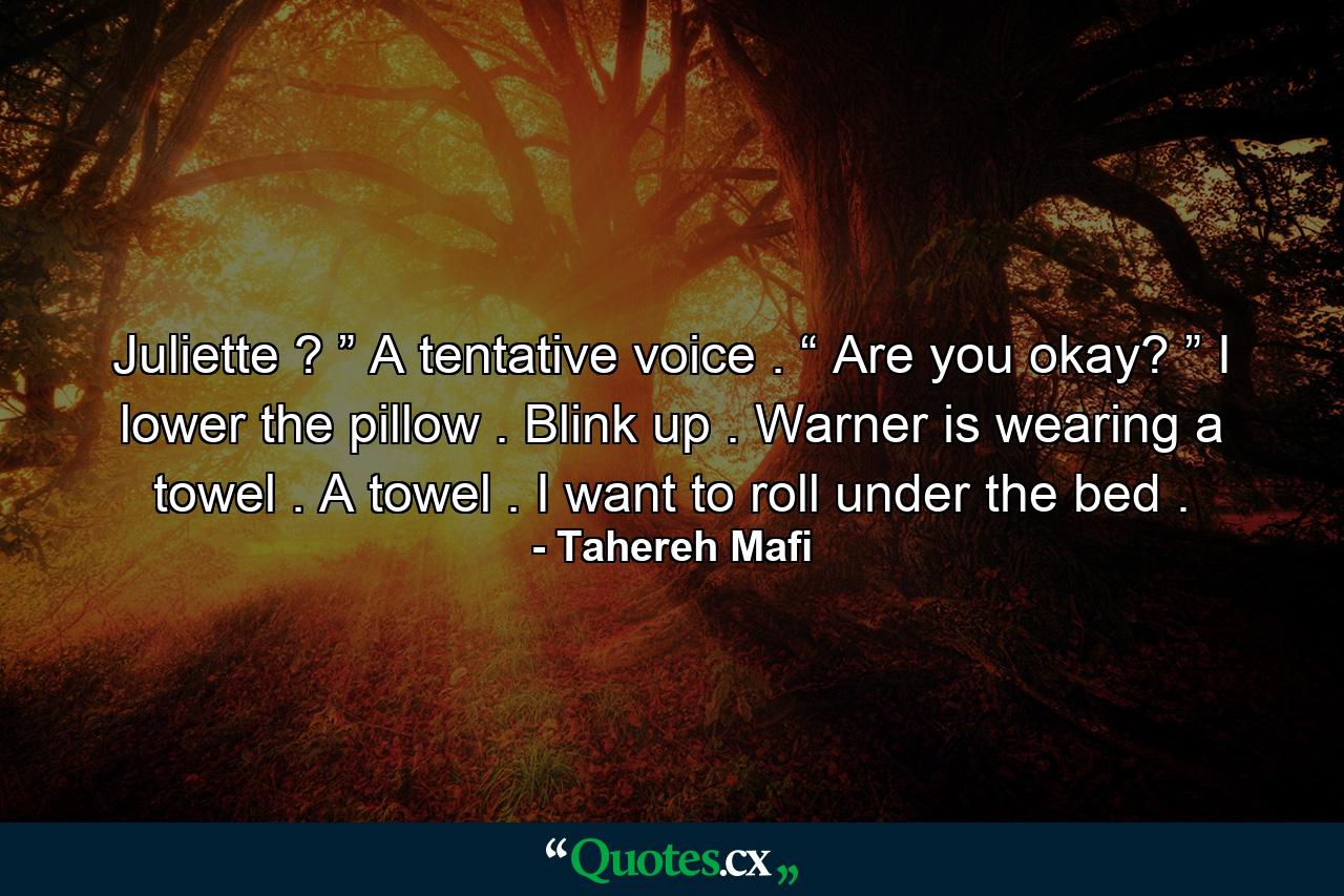 Juliette ? ” A tentative voice . “ Are you okay? ” I lower the pillow . Blink up . Warner is wearing a towel . A towel . I want to roll under the bed . - Quote by Tahereh Mafi