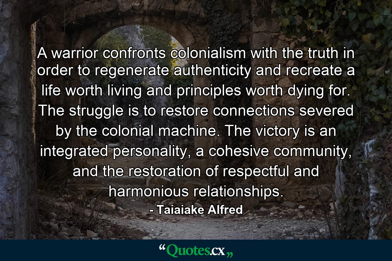 A warrior confronts colonialism with the truth in order to regenerate authenticity and recreate a life worth living and principles worth dying for. The struggle is to restore connections severed by the colonial machine. The victory is an integrated personality, a cohesive community, and the restoration of respectful and harmonious relationships. - Quote by Taiaiake Alfred