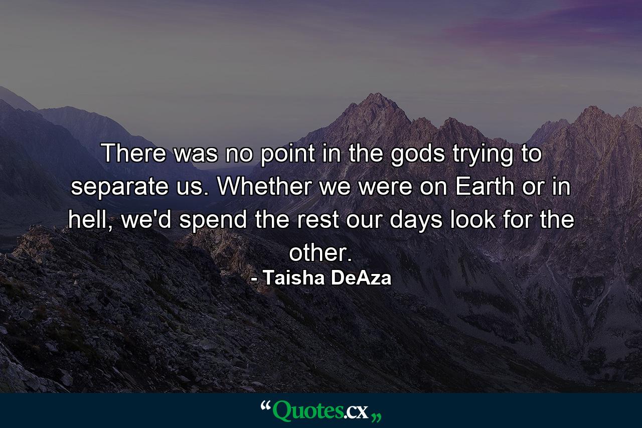 There was no point in the gods trying to separate us. Whether we were on Earth or in hell, we'd spend the rest our days look for the other. - Quote by Taisha DeAza