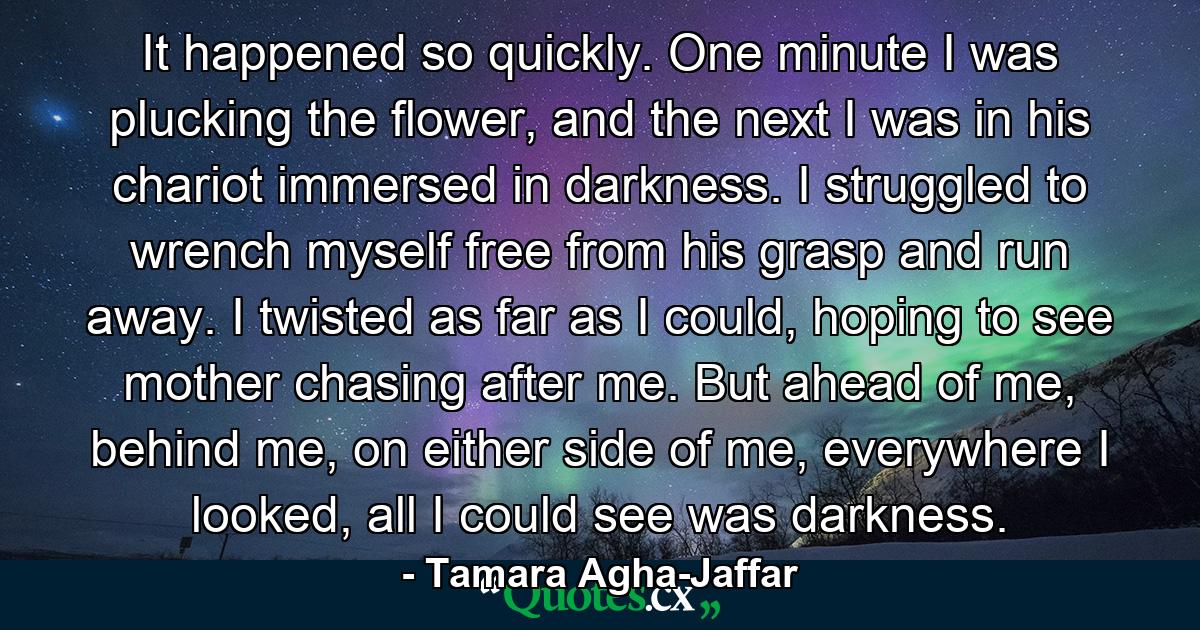 It happened so quickly. One minute I was plucking the flower, and the next I was in his chariot immersed in darkness. I struggled to wrench myself free from his grasp and run away. I twisted as far as I could, hoping to see mother chasing after me. But ahead of me, behind me, on either side of me, everywhere I looked, all I could see was darkness. - Quote by Tamara Agha-Jaffar